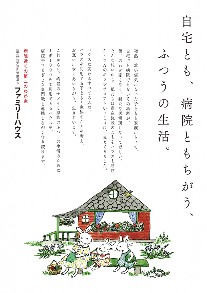 自宅とも、病院ともちがう、ふつうの生活。 突然、重い病気になった子どもと家族にとって、 自宅でも病院でもないその場所が、 第二のわが家となり、新たな居場所になってほしい。 そんな想いから、私たちは滞在施設のことをハウスと呼び、 たくさんのボランティアといっしょに、支えてきました。 ハウスに関わるすべての人は、 ハウスを利用する子どもと家族のことを考え、 お互いに支えあいながら、生きています。 これからも、病気の子どもと家族のふつうの生活のために、 １泊1000円で利用できるハウスを、 病院やさまざまな専門職と連携しながら守り続けます。 病院近くの第二のわが家 認定特定非営利活動法人　ファミリーハウス